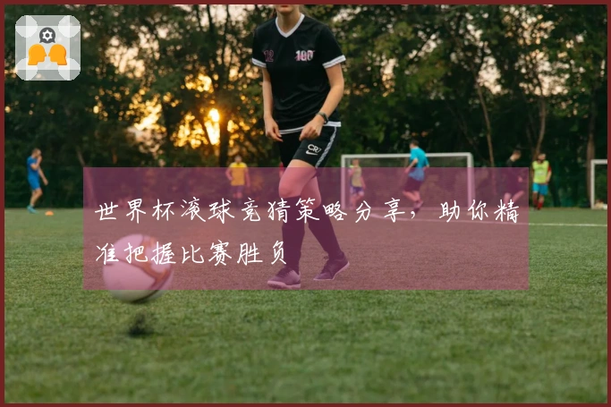 世界杯滚球竞猜策略分享，助你精准把握比赛胜负
